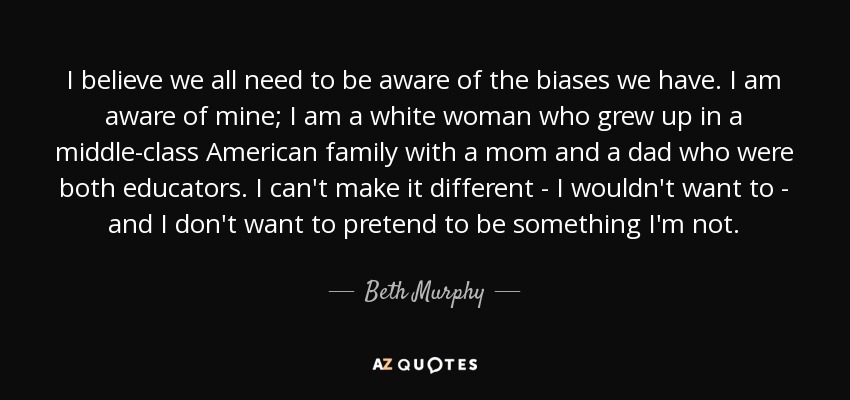 I believe we all need to be aware of the biases we have. I am aware of mine; I am a white woman who grew up in a middle-class American family with a mom and a dad who were both educators. I can't make it different - I wouldn't want to - and I don't want to pretend to be something I'm not. - Beth Murphy