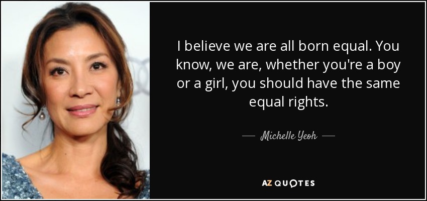 I believe we are all born equal. You know, we are, whether you're a boy or a girl, you should have the same equal rights. - Michelle Yeoh