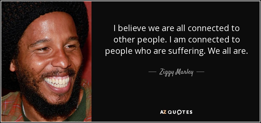 I believe we are all connected to other people. I am connected to people who are suffering. We all are. - Ziggy Marley