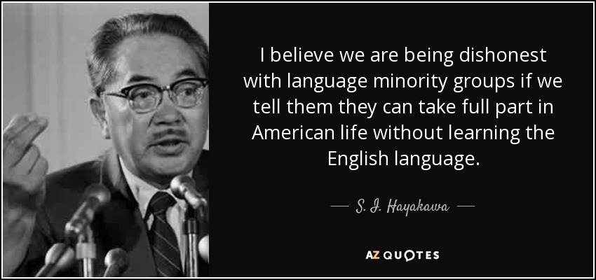 I believe we are being dishonest with language minority groups if we tell them they can take full part in American life without learning the English language. - S. I. Hayakawa