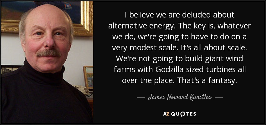 I believe we are deluded about alternative energy. The key is, whatever we do, we're going to have to do on a very modest scale. It's all about scale. We're not going to build giant wind farms with Godzilla-sized turbines all over the place. That's a fantasy. - James Howard Kunstler