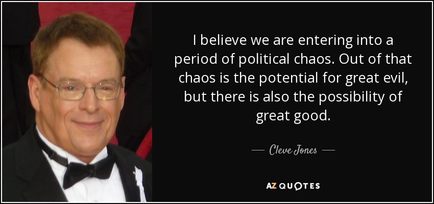 I believe we are entering into a period of political chaos. Out of that chaos is the potential for great evil, but there is also the possibility of great good. - Cleve Jones