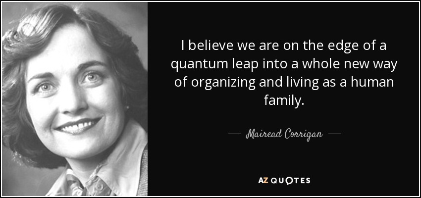 I believe we are on the edge of a quantum leap into a whole new way of organizing and living as a human family. - Mairead Corrigan