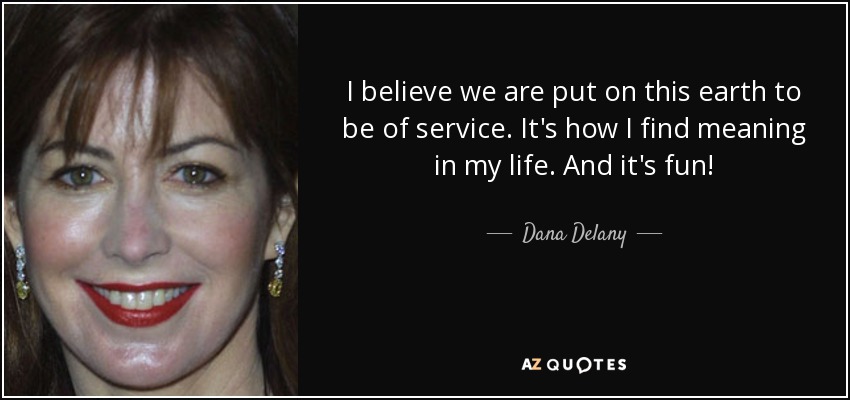 I believe we are put on this earth to be of service. It's how I find meaning in my life. And it's fun! - Dana Delany