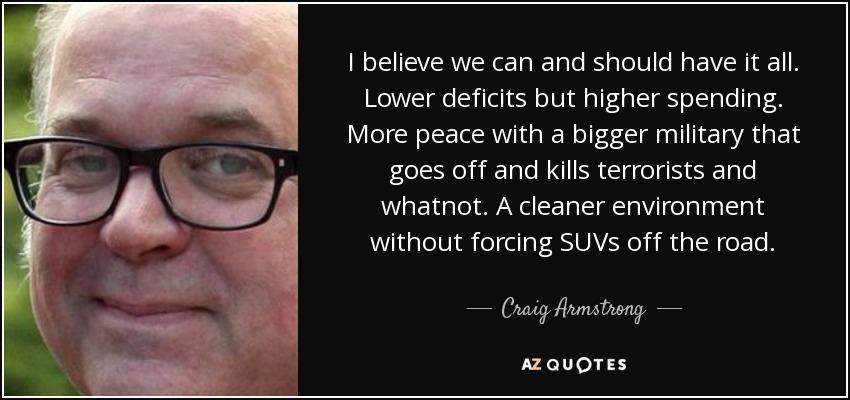 I believe we can and should have it all. Lower deficits but higher spending. More peace with a bigger military that goes off and kills terrorists and whatnot. A cleaner environment without forcing SUVs off the road. - Craig Armstrong