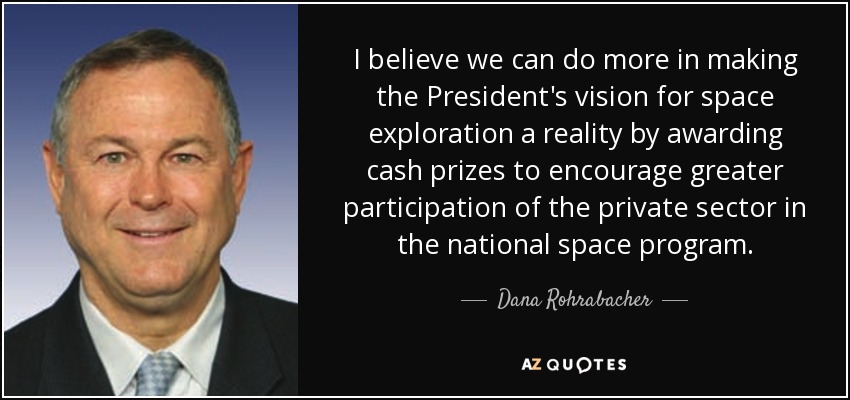 I believe we can do more in making the President's vision for space exploration a reality by awarding cash prizes to encourage greater participation of the private sector in the national space program. - Dana Rohrabacher