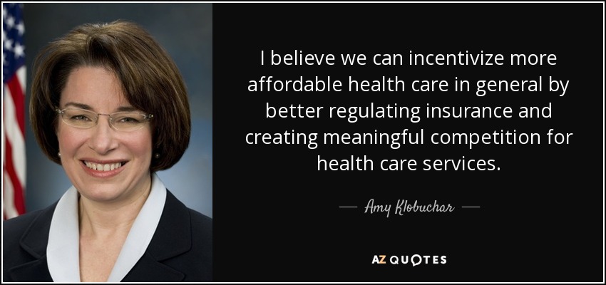 I believe we can incentivize more affordable health care in general by better regulating insurance and creating meaningful competition for health care services. - Amy Klobuchar