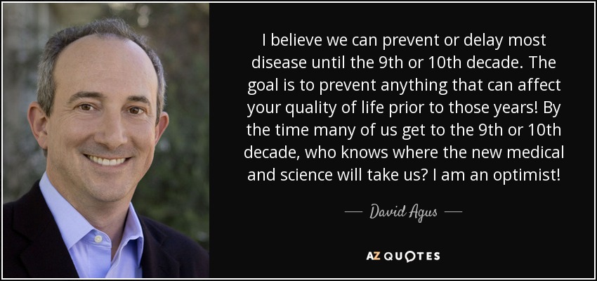 I believe we can prevent or delay most disease until the 9th or 10th decade. The goal is to prevent anything that can affect your quality of life prior to those years! By the time many of us get to the 9th or 10th decade, who knows where the new medical and science will take us? I am an optimist! - David Agus