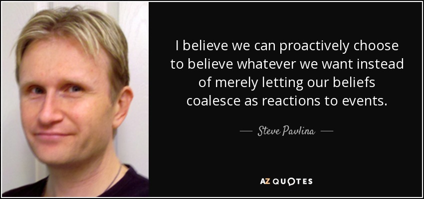 I believe we can proactively choose to believe whatever we want instead of merely letting our beliefs coalesce as reactions to events. - Steve Pavlina