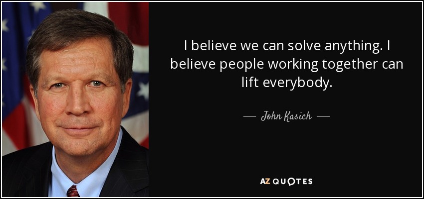 I believe we can solve anything. I believe people working together can lift everybody. - John Kasich
