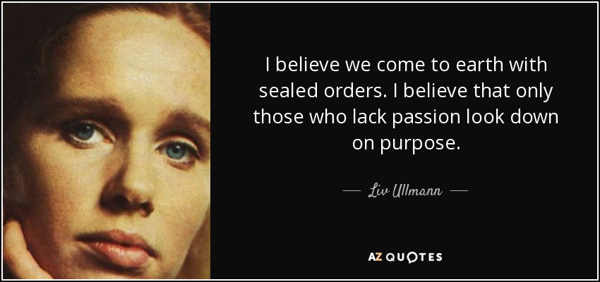 I believe we come to earth with sealed orders. I believe that only those who lack passion look down on purpose. - Liv Ullmann