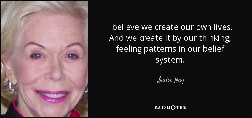I believe we create our own lives. And we create it by our thinking, feeling patterns in our belief system. - Louise Hay