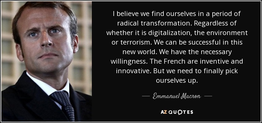I believe we find ourselves in a period of radical transformation. Regardless of whether it is digitalization, the environment or terrorism. We can be successful in this new world. We have the necessary willingness. The French are inventive and innovative. But we need to finally pick ourselves up. - Emmanuel Macron