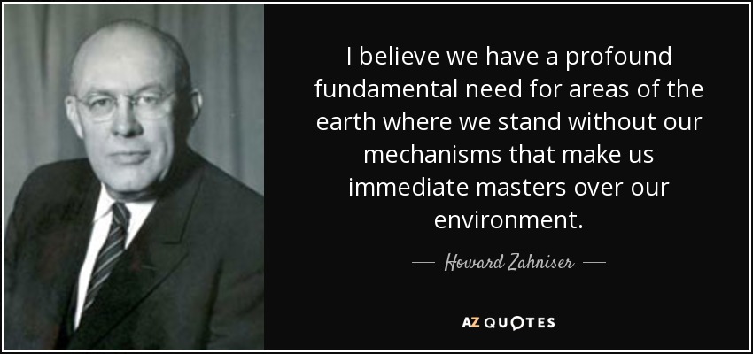 I believe we have a profound fundamental need for areas of the earth where we stand without our mechanisms that make us immediate masters over our environment. - Howard Zahniser