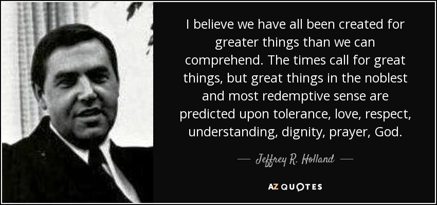 I believe we have all been created for greater things than we can comprehend. The times call for great things, but great things in the noblest and most redemptive sense are predicted upon tolerance, love, respect, understanding, dignity, prayer, God. - Jeffrey R. Holland