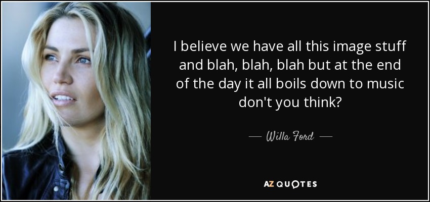 I believe we have all this image stuff and blah, blah, blah but at the end of the day it all boils down to music don't you think? - Willa Ford