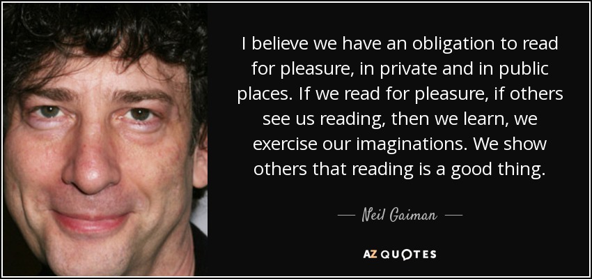 I believe we have an obligation to read for pleasure, in private and in public places. If we read for pleasure, if others see us reading, then we learn, we exercise our imaginations. We show others that reading is a good thing. - Neil Gaiman