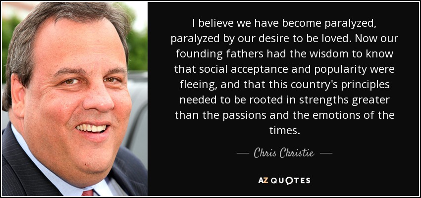 I believe we have become paralyzed, paralyzed by our desire to be loved. Now our founding fathers had the wisdom to know that social acceptance and popularity were fleeing, and that this country's principles needed to be rooted in strengths greater than the passions and the emotions of the times. - Chris Christie