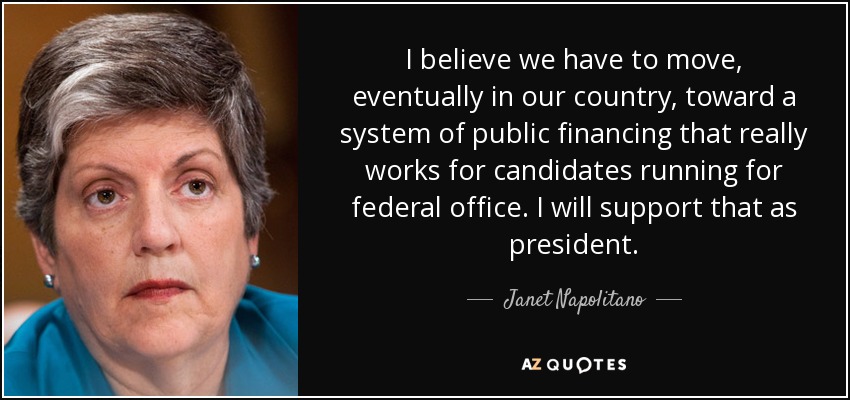 I believe we have to move, eventually in our country, toward a system of public financing that really works for candidates running for federal office. I will support that as president. - Janet Napolitano