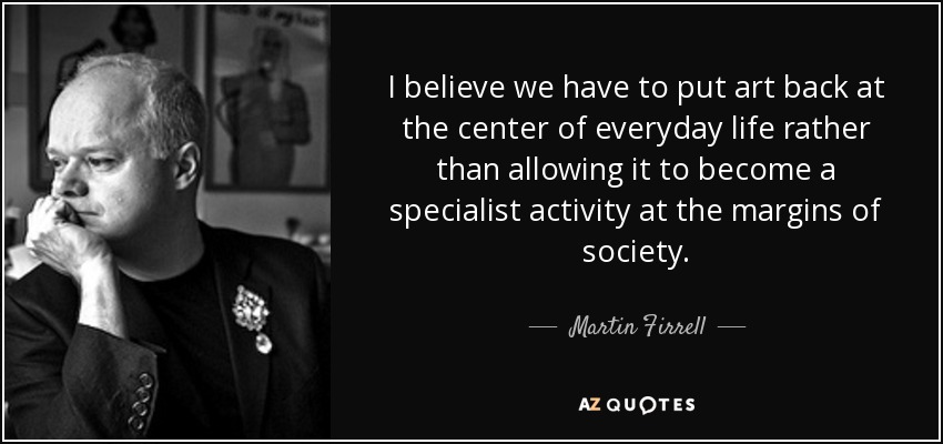 I believe we have to put art back at the center of everyday life rather than allowing it to become a specialist activity at the margins of society. - Martin Firrell