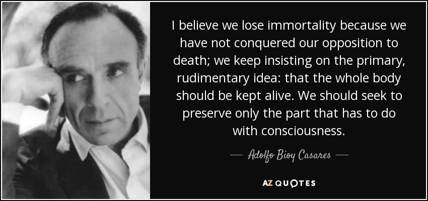 I believe we lose immortality because we have not conquered our opposition to death; we keep insisting on the primary, rudimentary idea: that the whole body should be kept alive. We should seek to preserve only the part that has to do with consciousness. - Adolfo Bioy Casares