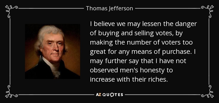 I believe we may lessen the danger of buying and selling votes, by making the number of voters too great for any means of purchase. I may further say that I have not observed men's honesty to increase with their riches. - Thomas Jefferson