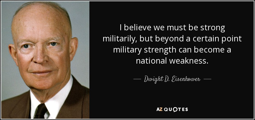 I believe we must be strong militarily, but beyond a certain point military strength can become a national weakness. - Dwight D. Eisenhower