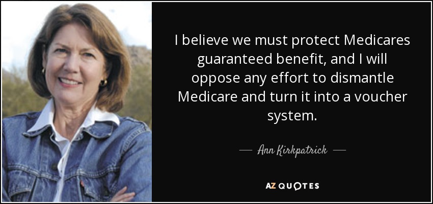 I believe we must protect Medicares guaranteed benefit, and I will oppose any effort to dismantle Medicare and turn it into a voucher system. - Ann Kirkpatrick