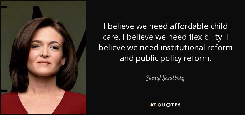 I believe we need affordable child care. I believe we need flexibility. I believe we need institutional reform and public policy reform. - Sheryl Sandberg