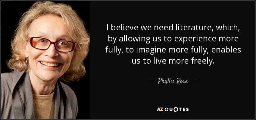 I believe we need literature, which, by allowing us to experience more fully, to imagine more fully, enables us to live more freely. - Phyllis Rose