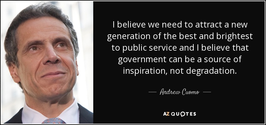 I believe we need to attract a new generation of the best and brightest to public service and I believe that government can be a source of inspiration, not degradation. - Andrew Cuomo