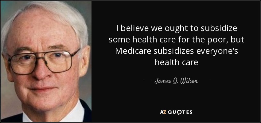 I believe we ought to subsidize some health care for the poor, but Medicare subsidizes everyone's health care - James Q. Wilson