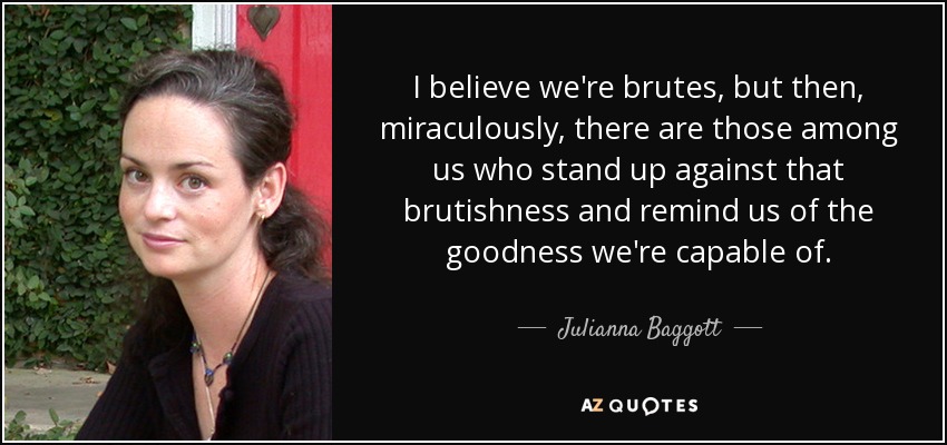 I believe we're brutes, but then, miraculously, there are those among us who stand up against that brutishness and remind us of the goodness we're capable of. - Julianna Baggott