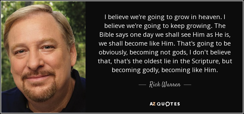 I believe we're going to grow in heaven. I believe we're going to keep growing. The Bible says one day we shall see Him as He is, we shall become like Him. That's going to be obviously, becoming not gods, I don't believe that, that's the oldest lie in the Scripture, but becoming godly, becoming like Him. - Rick Warren
