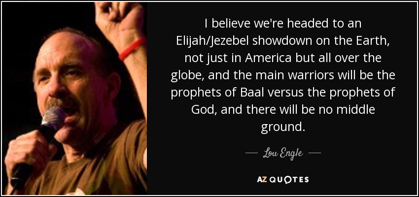 I believe we're headed to an Elijah/Jezebel showdown on the Earth, not just in America but all over the globe, and the main warriors will be the prophets of Baal versus the prophets of God, and there will be no middle ground. - Lou Engle