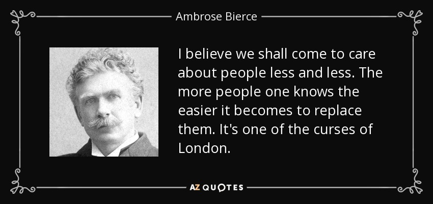 I believe we shall come to care about people less and less. The more people one knows the easier it becomes to replace them. It's one of the curses of London. - Ambrose Bierce