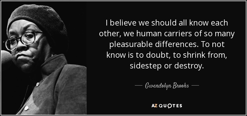 I believe we should all know each other, we human carriers of so many pleasurable differences. To not know is to doubt, to shrink from, sidestep or destroy. - Gwendolyn Brooks