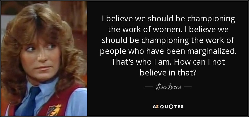 I believe we should be championing the work of women. I believe we should be championing the work of people who have been marginalized. That's who I am. How can I not believe in that? - Lisa Lucas