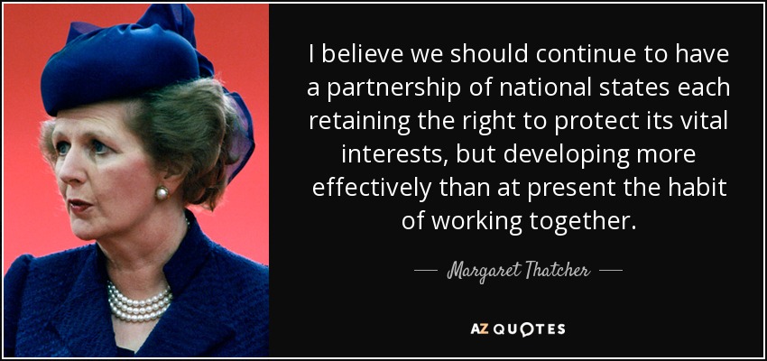 I believe we should continue to have a partnership of national states each retaining the right to protect its vital interests, but developing more effectively than at present the habit of working together. - Margaret Thatcher