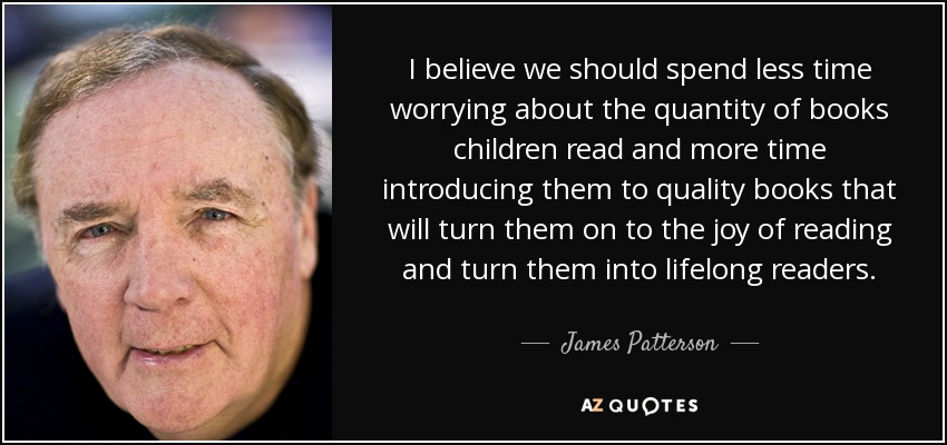 I believe we should spend less time worrying about the quantity of books children read and more time introducing them to quality books that will turn them on to the joy of reading and turn them into lifelong readers. - James Patterson