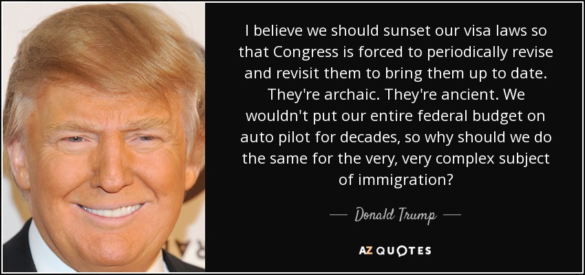 I believe we should sunset our visa laws so that Congress is forced to periodically revise and revisit them to bring them up to date. They're archaic. They're ancient. We wouldn't put our entire federal budget on auto pilot for decades, so why should we do the same for the very, very complex subject of immigration? - Donald Trump