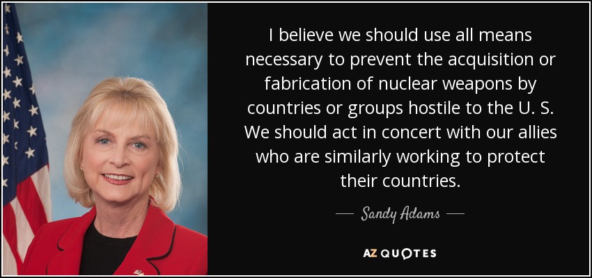 I believe we should use all means necessary to prevent the acquisition or fabrication of nuclear weapons by countries or groups hostile to the U. S. We should act in concert with our allies who are similarly working to protect their countries. - Sandy Adams