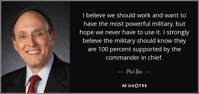 I believe we should work and want to have the most powerful military, but hope we never have to use it. I strongly believe the military should know they are 100 percent supported by the commander in chief. - Phil Roe