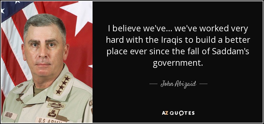 I believe we've... we've worked very hard with the Iraqis to build a better place ever since the fall of Saddam's government. - John Abizaid