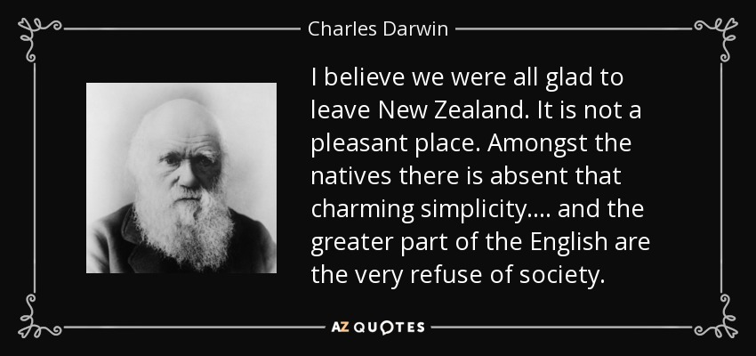 I believe we were all glad to leave New Zealand. It is not a pleasant place. Amongst the natives there is absent that charming simplicity .... and the greater part of the English are the very refuse of society. - Charles Darwin