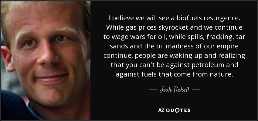 I believe we will see a biofuels resurgence. While gas prices skyrocket and we continue to wage wars for oil, while spills, fracking, tar sands and the oil madness of our empire continue, people are waking up and realizing that you can't be against petroleum and against fuels that come from nature. - Josh Tickell