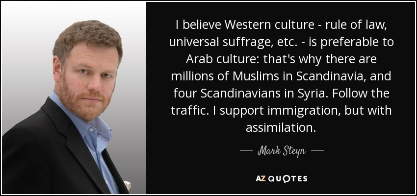 I believe Western culture - rule of law, universal suffrage, etc. - is preferable to Arab culture: that's why there are millions of Muslims in Scandinavia, and four Scandinavians in Syria. Follow the traffic. I support immigration, but with assimilation. - Mark Steyn