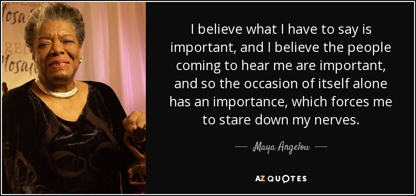 I believe what I have to say is important, and I believe the people coming to hear me are important, and so the occasion of itself alone has an importance, which forces me to stare down my nerves. - Maya Angelou