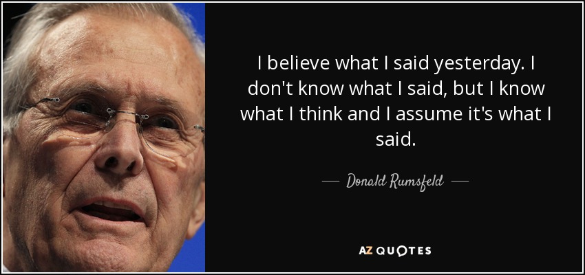 I believe what I said yesterday. I don't know what I said, but I know what I think and I assume it's what I said. - Donald Rumsfeld