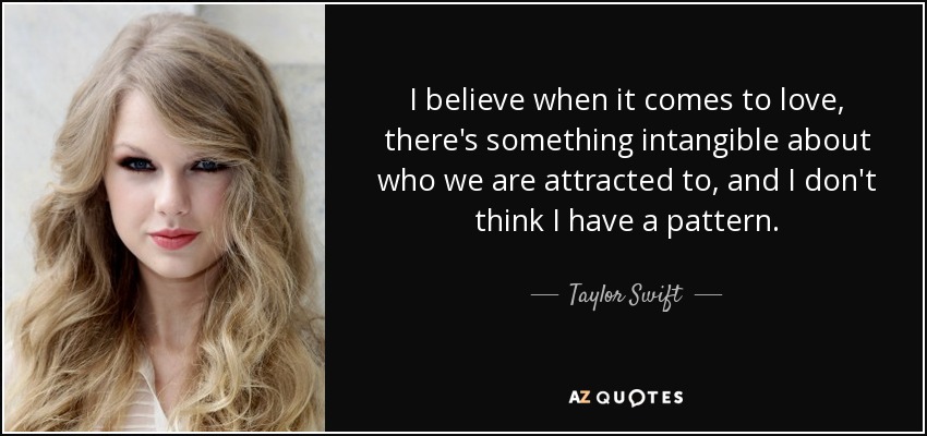 I believe when it comes to love, there's something intangible about who we are attracted to, and I don't think I have a pattern. - Taylor Swift